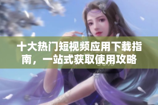十大热门短视频应用下载指南，一站式获取使用攻略