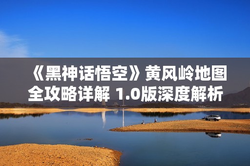 《黑神话悟空》黄风岭地图全攻略详解 1.0版深度解析