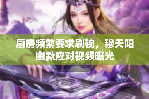 厨房频繁要求刷碗，穆天阳幽默应对视频曝光