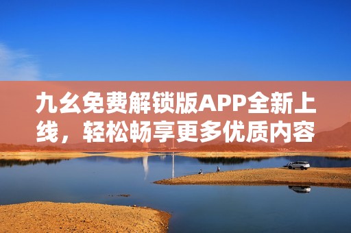 九幺免费解锁版APP全新上线，轻松畅享更多优质内容