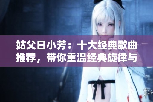 姑父日小芳：十大经典歌曲推荐，带你重温经典旋律与感动