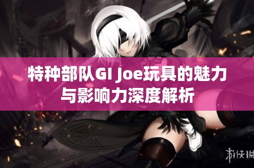 特种部队GI Joe玩具的魅力与影响力深度解析