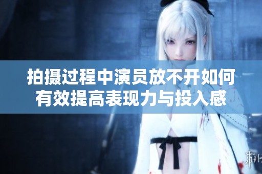 拍摄过程中演员放不开如何有效提高表现力与投入感