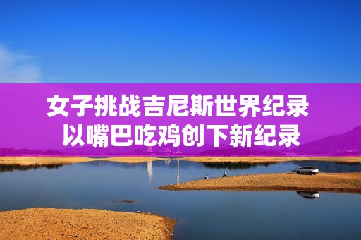 女子挑战吉尼斯世界纪录 以嘴巴吃鸡创下新纪录