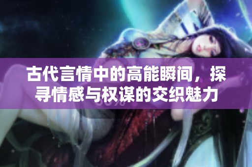 古代言情中的高能瞬间，探寻情感与权谋的交织魅力