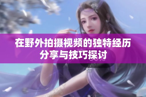 在野外拍摄视频的独特经历分享与技巧探讨