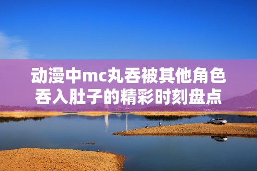 动漫中mc丸吞被其他角色吞入肚子的精彩时刻盘点