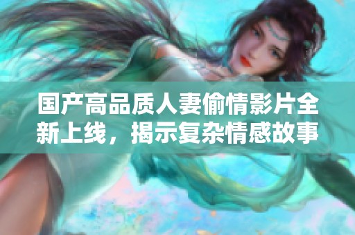 国产高品质人妻偷情影片全新上线，揭示复杂情感故事