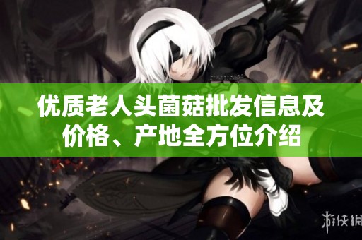 优质老人头菌菇批发信息及价格、产地全方位介绍