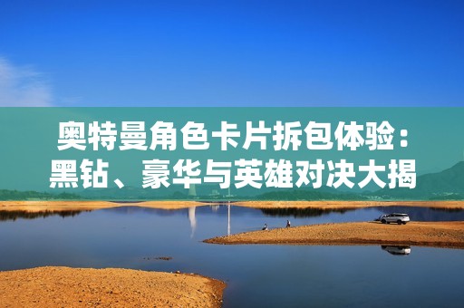 奥特曼角色卡片拆包体验：黑钻、豪华与英雄对决大揭秘！