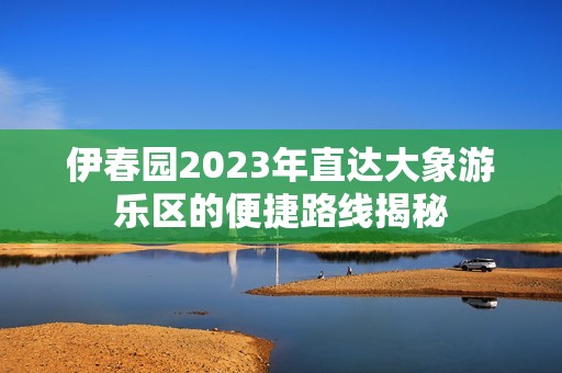 伊春园2023年直达大象游乐区的便捷路线揭秘
