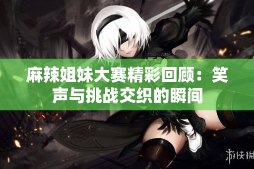 麻辣姐妹大赛精彩回顾：笑声与挑战交织的瞬间