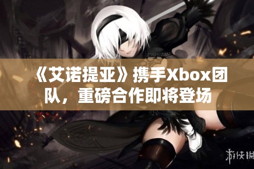 《艾诺提亚》携手Xbox团队，重磅合作即将登场