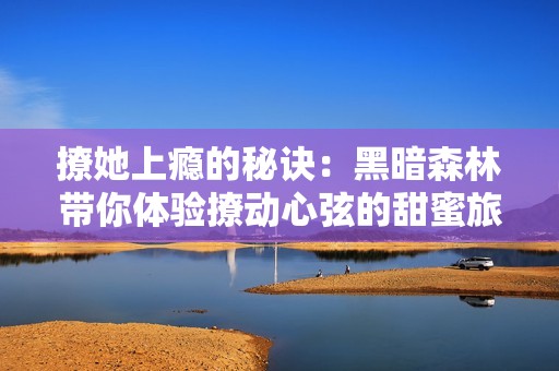 撩她上瘾的秘诀：黑暗森林带你体验撩动心弦的甜蜜旅程