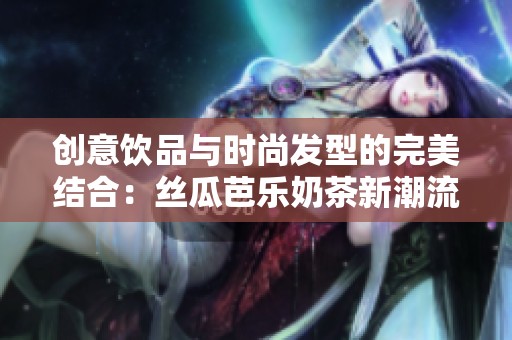 创意饮品与时尚发型的完美结合：丝瓜芭乐奶茶新潮流展示