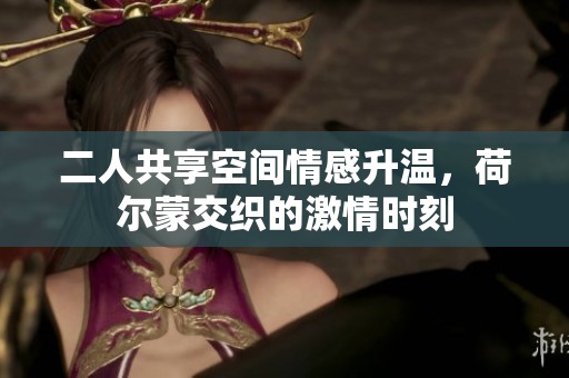 二人共享空间情感升温，荷尔蒙交织的激情时刻