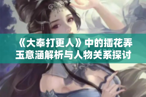 《大奉打更人》中的插花弄玉意涵解析与人物关系探讨
