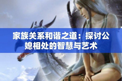 家族关系和谐之道：探讨公媳相处的智慧与艺术
