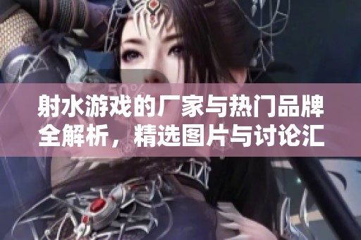 射水游戏的厂家与热门品牌全解析，精选图片与讨论汇总