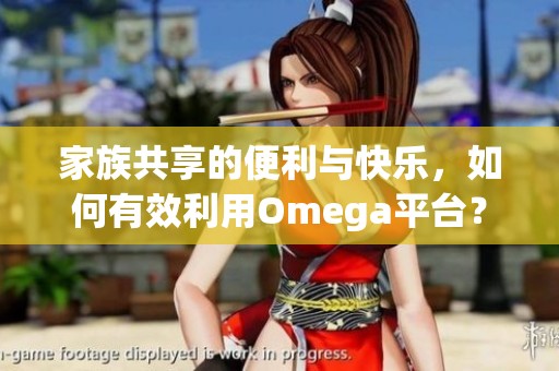 家族共享的便利与快乐，如何有效利用Omega平台？