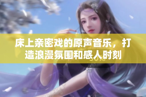 床上亲密戏的原声音乐，打造浪漫氛围和感人时刻