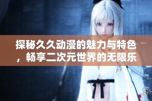 探秘久久动漫的魅力与特色，畅享二次元世界的无限乐趣