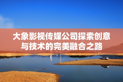 大象影视传媒公司探索创意与技术的完美融合之路