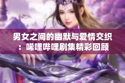 男女之间的幽默与爱情交织：唏哩哔哩剧集精彩回顾