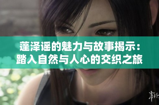 蓬泽谣的魅力与故事揭示：踏入自然与人心的交织之旅