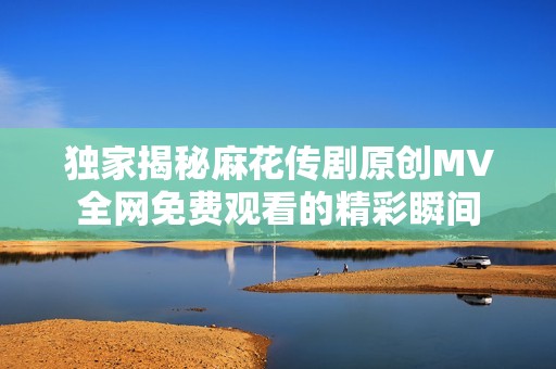 独家揭秘麻花传剧原创MV全网免费观看的精彩瞬间