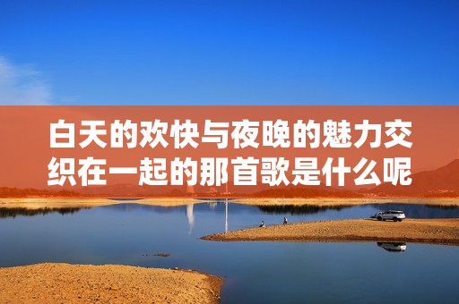 白天的欢快与夜晚的魅力交织在一起的那首歌是什么呢