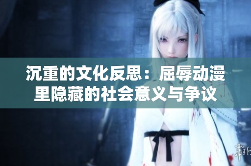 沉重的文化反思：屈辱动漫里隐藏的社会意义与争议