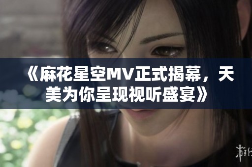 《麻花星空MV正式揭幕，天美为你呈现视听盛宴》