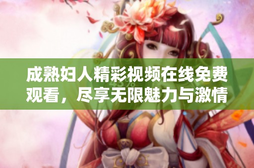 成熟妇人精彩视频在线免费观看，尽享无限魅力与激情