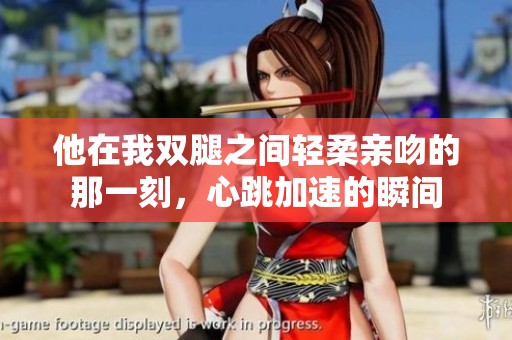 他在我双腿之间轻柔亲吻的那一刻，心跳加速的瞬间