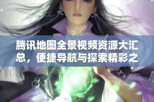 腾讯地图全景视频资源大汇总，便捷导航与探索精彩之旅
