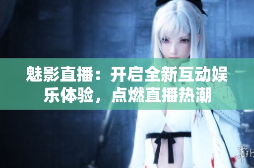 魅影直播：开启全新互动娱乐体验，点燃直播热潮