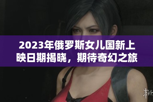 2023年俄罗斯女儿国新上映日期揭晓，期待奇幻之旅