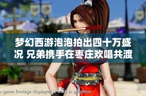 梦幻西游泡泡拍出四十万盛况 兄弟携手在枣庄欢唱共渡时光