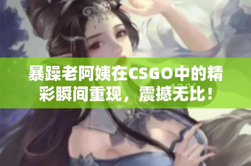 暴躁老阿姨在CSGO中的精彩瞬间重现，震撼无比！