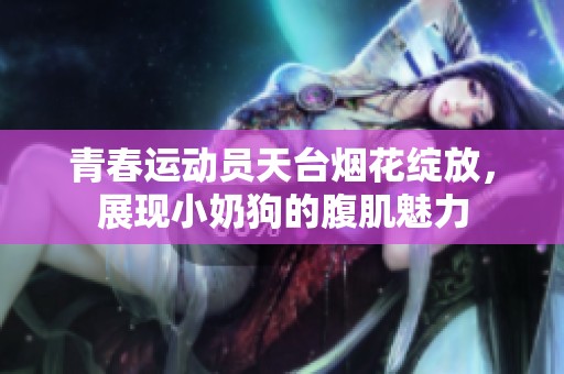 青春运动员天台烟花绽放，展现小奶狗的腹肌魅力
