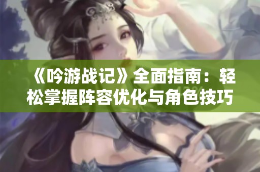 《吟游战记》全面指南：轻松掌握阵容优化与角色技巧