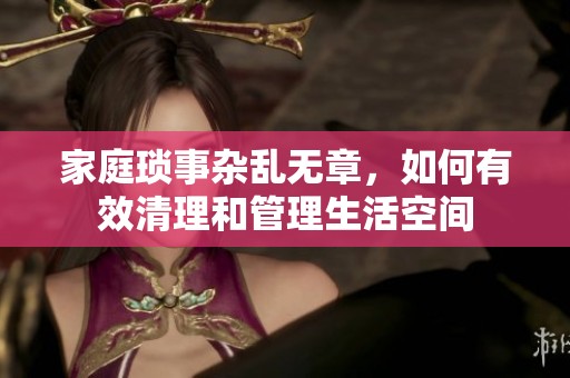 家庭琐事杂乱无章，如何有效清理和管理生活空间