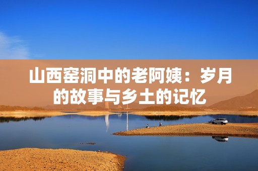 山西窑洞中的老阿姨：岁月的故事与乡土的记忆