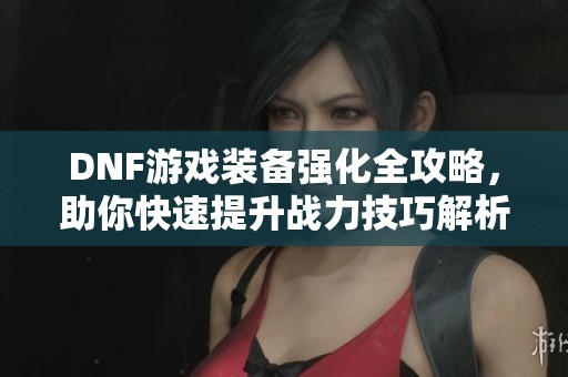 DNF游戏装备强化全攻略，助你快速提升战力技巧解析