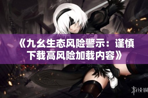《九幺生态风险警示：谨慎下载高风险加载内容》