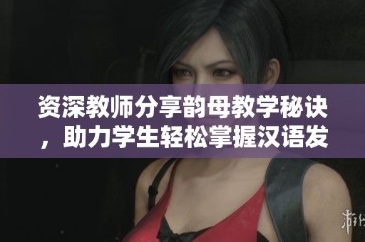 资深教师分享韵母教学秘诀，助力学生轻松掌握汉语发音