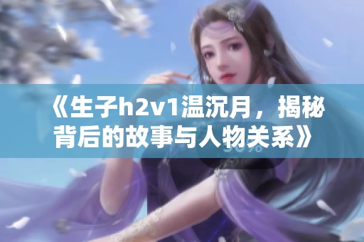 《生子h2v1温沉月，揭秘背后的故事与人物关系》