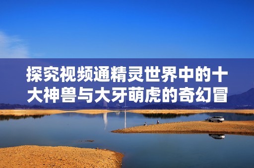 探究视频通精灵世界中的十大神兽与大牙萌虎的奇幻冒险