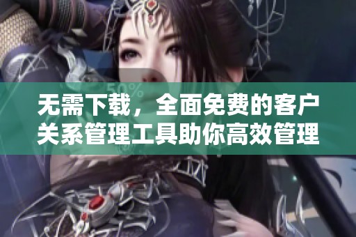 无需下载，全面免费的客户关系管理工具助你高效管理客户